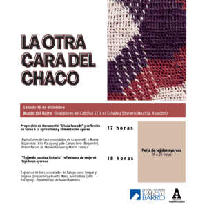 La Otra Cara del Chaco Imagen de un tejido ayoreo Sábado 16 de diciembre Museo del Barro (Grabadores del Cabichuí 2716 e/ Cañada y Emeterio Miranda. Asunción) Proyección de documental "Utaca Isocade" y reflexión en torno a la agricultura y alimentación ayoreo a las 17 horas Agricultores de las comunidades de Arocojnadi, y Nueva Esperanza (Alto Paraguay) y de Campo Loro (Boquerón). Presentación de Manuel Glauser y Marco Todisco “Tejiendo nuestra historia” reflexiones de mujeres tejedoras ayoreas a las 18 horas Tejedoras de las comunidades de Campo Loro, Ijnapui y Jogasui (Boquerón) y Puerto María Auxiliadora (Alto Paraguay). Presentación de Male Chamorro Feria de tejidos ayoreos 14 a 20 horas Logos del Centro de Artes Visuales Museo del Barro y de Iniciativa Amotocodie